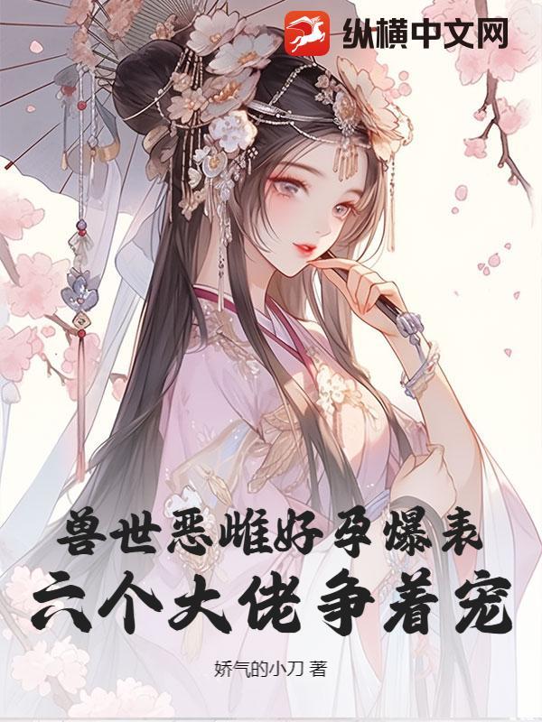 兽世恶雌好孕爆表!六个大佬争着宠 作者娇气的小刀